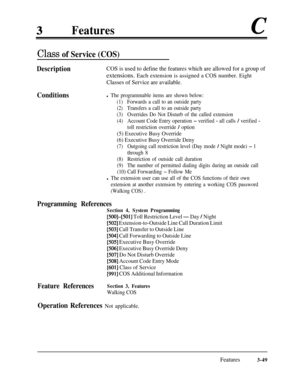 Page 109Featuresc
Class of Service (COS)
DescriptionCOS is used to define the features which are allowed for a group ofextensions. Each extension is assigned a COS number. Eight
Classes of Service are available.
Conditionsl The programmable items are shown below:
(1)Forwards a call to an outside party
(2)Transfers a call to an outside party
(3)Overrides Do Not Disturb of the called extension
(4)Account Code Entry operation - verified - all calls / verified -
toll restriction override / option
(5) Executive Busy...