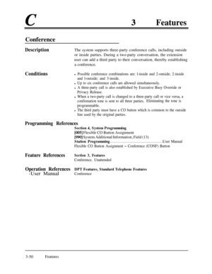 Page 110c3.FeaturesConference
DescriptionThe system supports three-party conference calls, including outside
or inside parties. During a two-party conversation, the extension
user can add a third party to their conversation, thereby establishing
a conference.
Conditionsl Possible conference combinations are: l-inside and 2-outside; 2-inside
and l-outside; and 3-inside.
l Up to six conference calls are allowed simultaneously.
l A three-party call is also established by Executive Busy Override or
Privacy Release....