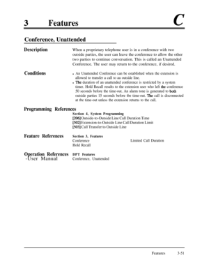 Page 111Featuresc
Conference, Unattended
Conditions DescriptionWhen a proprietary telephone user is in a conference with two
outside parties, the user can leave the conference to allow the other
two parties to continue conversation. This is called an Unattended
Conference. The user may return to the conference, if desired.l An Unattended Conference can be established when the extension is
allowed to transfer a call to au outside line.
l The duration of an unattended conference is restricted by a system
timer....