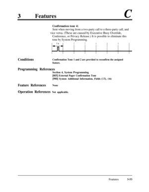 Page 113FeaturescConfirmation tone 4:
Sent when moving from a two-party call to a three-party call, and
vice versa. (These are caused by Executive Busy Override,
Conference, or Privacy Release.) It is possible to eliminate this
tone by System Programming.
I1s ;II111III1I
ConditionsConfirmation Tone 1 and 2 are provided to reconfirm the assigned
feature.
Programming References
Section 4, System Programming
[805] External Pager Confirmation Tone
[990] System Additional Information, Fields (13), (16)
Feature...