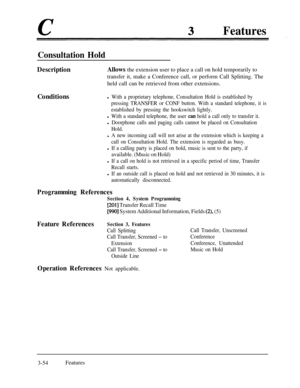 Page 114Features
Consultation Hold
DescriptionAllows the extension user to place a call on hold temporarily to
transfer it, make a Conference call, or perform Call Splitting. The
held call can be retrieved from other extensions.
Conditions
l With a proprietary telephone, Consultation Hold is established by
pressing TRANSFER or CONF button. With a standard telephone, it is
established by pressing the hookswitch lightly.
l With a standard telephone, the user can hold a call only to transfer it.
l Doorphone calls...