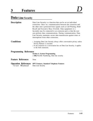 Page 115FeaturesD
Data Line Security
DescriptionData Line Security is a function that can be set on individual
extensions. Once set, communication between the extension and
the other end is protected from signals such as Call Waiting, Hold
Recall and Executive Busy Override. Data equipment or a
facsimile may be connected to an extension jack so that the user
can perform data communications. During communication, Data
Line Security maintains secure data transmission against tones or
interruptions from other...
