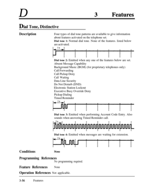 Page 116D
Dial Tone, Distinctive
Description
ConditionsFour types of dial tone patterns are available to give information
about features activated on the telephone set.
Dial tone 1: Normal dial tone. None of the features. listed below
are activated.
Dial tone 2: Emitted when any one of the features below are set.
Absent Message Capability
Background Music (BGM) (for proprietary telephones only)
Call Forwarding
Call Pickup Deny
Call Waiting
Data Line Security
Do Not Disturb (DND)
Electronic Station Lockout...