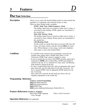 Page 117FeaturesD
Dial Type Selection
DescriptionAllows you to select the desired dialing mode for each outside line
regardless of originating call extension (rotary or tone).
There are three dialing modes available:
DTMF (Dual Tone Multi-Frequency) ModeThe dialing signal from an extension, either tone or rotary, is
converted to tone dialing. DTMF signals are transmitted to
the outside line.
Pulse Dial (Rotary) ModeThe dialing signal from an extension, either tone or rotary, is
converted to rotary dialing....