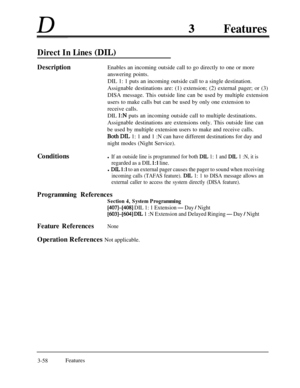 Page 118DFeatures
Direct In Lines (DIL)
DescriptionEnables an incoming outside call to go directly to one or more
answering points.
DIL 1: 1 puts an incoming outside call to a single destination.
Assignable destinations are: (1) extension; (2) external pager; or (3)
DISA message. This outside line can be used by multiple extension
users to make calls but can be used by only one extension to
receive calls.
DIL 
1:N puts an incoming outside call to multiple destinations.
Assignable destinations are extensions...