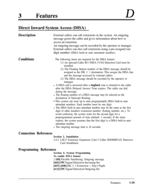 Page 119FeaturesD
Direct Inward System Access (DISA)
Conditions Description
External callers can call extensions in the system. An outgoing
message greets the caller and gives information about how to
access an extension.
An outgoing message can be recorded by the operator or manager.
External callers can also call extensions using a pre-assigned one
digit number (DISA built-in auto attendant number).
. The following items are required for the DISA feature:
(1) An optional Caller ID 
/ DISA / FAX Detection Card...