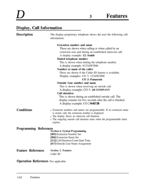 Page 122D3Features
Display, Call Information
Description
ConditionsThe display proprietary telephone shows the user the following call
information:
Extension number and name
These are shown when calling or when called by anextension user and during an established intercom call.
A display example: 12: Smith
Dialed telephone number
This is shown when dialing the telephone number.
A display example: 91234567890Number or name of the caller
These are shown if the Caller ID feature is available.
Display examples: CO...
