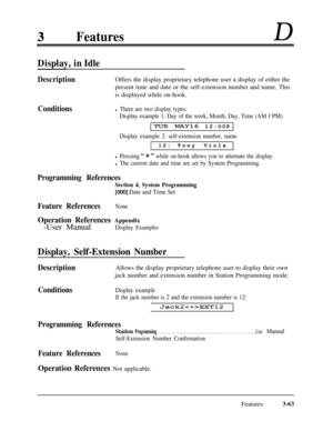 Page 123FeaturesD
Display, in Idle
DescriptionOffers the display proprietary telephone user a display of either the
present time and date or the self-extension number and name. This
is displayed while on-hook.
Conditionsl There are two display types:
Display example 1: Day of the week, Month, Day, Time (AM 
/ PM)
TUE MAY16 12:OOP
Display example 2: self-extension number, name12:Tony Viola
l Pressing “ * ” while on-hook allows you to alternate the display.
l The current date and time are set by System...