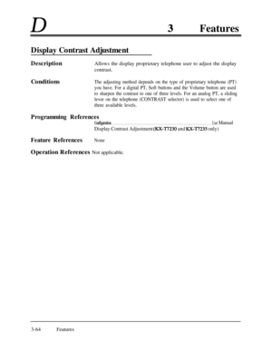 Page 124DFeatures
Display Contrast AdjustmentDescriptionAllows the display proprietary telephone user to adjust the display
contrast.
Conditions
The adjusting method depends on the type of proprietary telephone (PT)
you have. For a digital PT, Soft buttons and the Volume button are used
to sharpen the contrast to one of three levels. For an analog PT, a sliding
lever on the telephone (CONTRAST selector) is used to select one of
three available levels.
Programming References
Configuration . . . . . . . . . . . ....