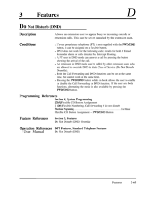 Page 125FeaturesD
Do Not Disturb (DND)
DescriptionAllows an extension user to appear busy to incoming outside or
extension calls. This can be set or canceled by the extension user.
Conditignsl If your proprietary telephone (PT) is not supplied with the FWDLDND
button, it can be assigned on a flexible button.
l DND does not work for the following calls: recalls for hold / Timed
Reminder alarm or calls directed by Intercept Routing.
l A PT user in DND mode can answer a call by pressing the button
showing the...