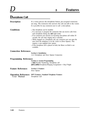 Page 128D3Features
DoorDhone CalI
DescriptionIf a visitor presses the doorphone button, pre-assigned extensions
are rung. The extension who answers the call can talk to the visitor.
It is possible for any extension user to call- a door-phone.Conditions
l One doorphone can be installed.
l It is necessary to program the extensions that can receive calls from
each doorphone during day 
and night mode.
l If no extension user answers an incoming door-phone call within 30
seconds, the call stops ringing and is...
