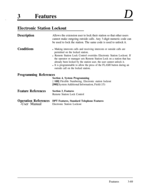 Page 1293FeaturesD
Electronic Station Lockout
DescriptionAllows the extension user to lock their station so that other users
cannot make outgoing outside calls. Any 3-digit numeric code can
be used to lock the station. The same code is used to unlock it.
Conditionsl Making intercom calls and receiving intercom or outside calls are
permitted on the locked station.
l Remote Station Lock Control overrides Electronic Station Lockout. If
the operator or manager sets Remote Station Lock on a station that has
already...