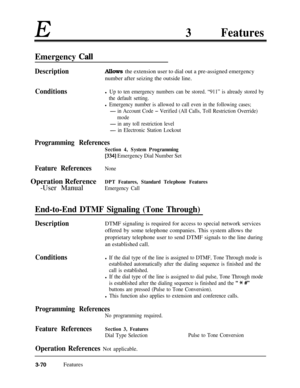 Page 130E3Features
Emergency MI
DescriptionAllows the extension user to dial out a pre-assigned emergency
number after seizing the outside line.
Conditionsl Up to ten emergency numbers can be stored. “911” is already stored by
the default setting.
l Emergency number is allowed to call even in the following cases;
- in Account Code - Verified (All Calls, Toll Restriction Override)
mode
- in any toll restriction level
- in Electronic Station Lockout
Programming References
Section 4, System Programming
[334]...