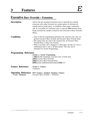 Page 131FeaturesE
Executive Busv Override - Extension
Description
ConditionsAllows the pre-assigned extension user to interrupt an existing
extension call, either between two inside parties or between an
outside and an inside party, to establish a three-party conference
call. It is possible for extension users to prevent 
this function from
being executed by another extension user (Executive Busy Override
Deny).
l Class of Service programming determines the extension users who can
perform Executive Busy Override...