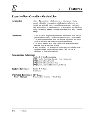 Page 132E3Features
Executive Busy Override - Outside Line
DescriptionAllows the proprietary telephone user to interrupt an existing
outside call, either between two outside parties or between an
outside and an inside party, to establish a three-party conference
call. It is possible for extension users to prevent this function from
being executed by another extension user (Executive Busy Override
Deny).
Conditionsl Class of Service programming determines the extension users who can
perform Executive Busy Override...