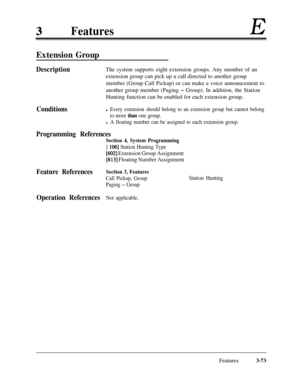 Page 133FeaturesE
Extension Group
DescriptionThe system supports eight extension groups. Any member of an
extension group can pick up a call directed to another group
member (Group Call Pickup) or can make a voice announcement to
another group member (Paging 
- Group). In addition, the Station
Hunting function can be enabled for each extension group.
Conditionsl Every extension should belong to an extension group but cannot belong
to more 
than one group.
l A floating number can be assigned to each extension...