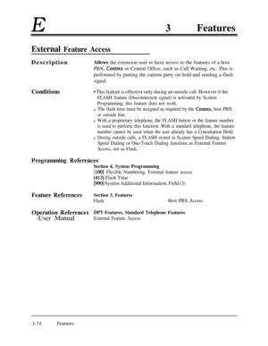 Page 134E3Features
External Feature AccessDescriptionAllows the extension user to have access to the features of a host
PBX, 
Centrex or Central Office, such as Call Waiting, etc. This is
performed by putting the current party on hold and sending a flash
signal.Conditions
9 This feature is effective only during an outside call. However if the
FLASH feature (Disconnection signal) is activated by System
Programming, this feature does not work.
l The flash time must be assigned as required by the Centrex, host PBX...