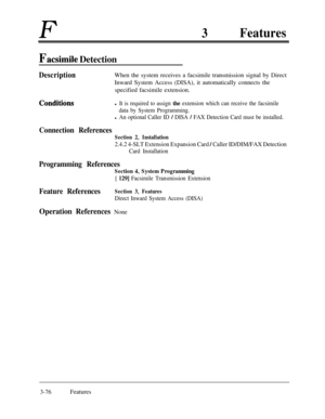 Page 136F3Features
Facsimile Detection
DescriptionWhen the system receives a facsimile transmission signal by Direct
Inward System Access (DISA), it automatically connects the
specified facsimile extension.
Conditibnsl It is required to assign the extension which can receive the facsimile
data by System Programming.
l An optional Caller ID / DISA / FAX Detection Card must be installed.
Connection References
Section 2, Installation
2.4.2 4-SLT Extension Expansion Card / Caller ID/DIM/FAX Detection
Card...