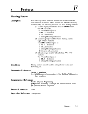 Page 1413FeaturesF
Floating Station
DescriptionYou can assign virtual extension numbers for resources to make
them appear as extensions. These numbers are defined as floating
numbers (FN). The following resources can have floating numbers:
(1) External paging instruments: used for TAFAS feature.One 
FN is available.
The FN can be assigned as:
a) 
DIL 1: 1 destination
b) DISA destination
c) Intercept Routing destination
(2) Extension groups: used for Station Hunting feature.
Eight 
FNs are available.
These 
FNs...