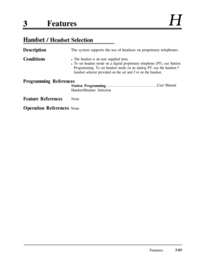 Page 143FeaturesH
Handset / Headset Selection
DescriptionThe system supports the use of headsets on proprietary telephones.
Conditionsl The headset is an user supplied item.
l To set headset mode on a digital proprietary telephone (PT), use Station
Programming. To set headset mode on an analog PT, use the handset 
/
headset selector provided on the set and / or on the headset.
Programming References
Station Programming. . . . . . . . . . . . . . . . . . . . . . . . . . . . . . . . . . . . . . . . . . . . . . . ....