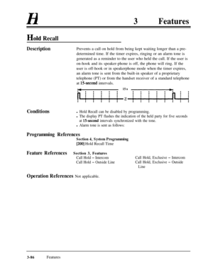 Page 146H3Features
Hold Recall
DescriptionPrevents a call on hold from being kept waiting longer than a pre-
determined time. If the timer expires, ringing or an alarm tone is
generated as a reminder to the user who held the call. If the user is
on-hook and its speaker-phone is off, the phone will ring. If the
user is off-hook or in speakerphone mode when the timer expires,
an alarm tone is sent from the built-in speaker of a proprietary
telephone (PT) or from the handset receiver of a standard telephone
at...