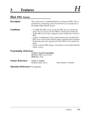 Page 147FeaturesH
Host PBX Access
DescriptionThe system may be installed behind an existing host PBX. This is
performed by connecting a line from the host to an outside line in
the Digital Super Hybrid System.
Conditionsl To enable Host PBX Access, put the host PBX line in au outside line
group. The user accesses the host PBX by selecting that outside line.
l A Host PBX Access Code is required to access outside lines of the host
PBX.
l A pause, if programmed, can be inserted between the user-dialed Host
PBX...