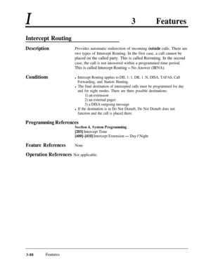 Page 148I3Features
Intercept Routing
DescriptionProvides automatic redirection of incoming cutside calls. There are
two types of Intercept Routing. In the first case, a call cannot be
placed on the called party. This is called Rerouting. In the secondcase, the call is not answered within a programmed time period.
This is called Intercept Routing - No Answer (IRNA).
Conditionsl Intercept Routing applies to DIL 1: 1, DIL 1 :N, DISA, TAFAS, Call
Forwarding, and Station Hunting.
l The final destination of...