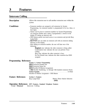 Page 149Features
Intercom Calling
DescriptionAllows the extension user to call another extension user within the
system.
Conditionsl Extension numbers are assigned to all extensions by System
Programming. An extension number is programmed to be two, three, or
four digits.
l Names can be given to extension numbers by System Programming.
An extension number and a name, if programmed, is shown on the
display PT during an intercom call.
l DSS buttons permit one-touch access to an extension and provide Busy
Lamp...