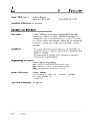 Page 152LFeatures
Feature ReferencesSection 3, Features
Button, Loop-CO (L-CO)
Operation References Not applicable.
Button, Single-CO (S-CO)
Limited Call Duration
DescriptionLimited Call Duration is a system programmable feature that
disconnects an outside call when a specified timer expires. A
warning tone is sent to the extension user 15 seconds, 10 seconds,
and 5 seconds before the time-limit. Limiting the call duration can
be activated or deactivated by Class of Service (COS) for each
extension.Conditions
l...