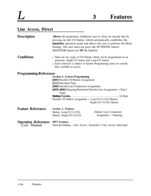 Page 154LFeatures
Line Access, Direct
DescriptionAllows the proprietary telephone user to select an outside line by
pressing an idle CO button, which automatically establishes the
handsfree operation mode and allows the user to perform On-Hook
Dialing. The user need not press the SP-PHONE button,
MONITOR button nor 
lift the handset.
Conditionsl There are two types of CO buttons which can be programmed on an
extension: Single-CO button and Loop-CO button.
l Each extension is subject to System Programming items...