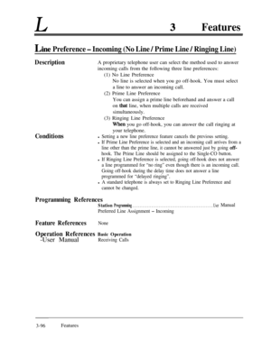 Page 156LFeatures
Lint! Preference - Incoming (No Line / Prime Line / Ringing Line)
DescriptionA proprietary telephone user can select the method used to answer
incoming calls from the following three line preferences:
(1) No Line Preference
No line is selected when you go off-hook. You must select
a line to answer an incoming call.
(2) Prime Line Preference
You can assign a prime line beforehand and answer a call
on 
that line, when multiple calls are received
simultaneously.(3) Ringing Line Preference...