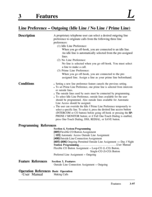 Page 1573FeaturesL
Line Preference - Outgoing (Idle Line / No Line / Prime Line)
DescriptionA proprietary telephone user can select a desired outgoing line
preference to originate calls from the following three line
preferences:
(1) Idle Line Preference:
When you go off-hook, you are connected to an idle line.
An idle line is automatically selected from the pre-assigned
lines.(2) No Line Preference:
No line is selected when you go off-hook. You must select
a line to make a call.
(3) Prime Line Preference:
When...