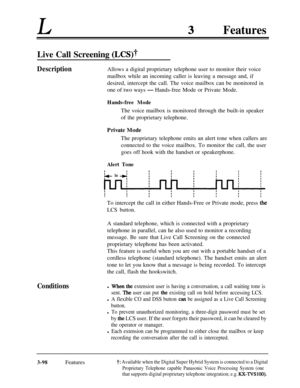 Page 158LFeatures
Live Call Screening (LCS)?
DescriptionAllows a digital proprietary telephone user to monitor their voice
mailbox while an incoming caller is leaving a message and, if
desired, intercept the call. The voice mailbox can be monitored in
one of two ways 
-Hands-free Mode or Private Mode.
Hands-free ModeThe voice mailbox is monitored through the built-in speaker
of the proprietary telephone.
Private Mode
The proprietary telephone emits an alert tone when callers are
connected to the voice mailbox....