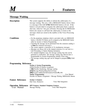 Page 162M3FeaturesMessage Waiting
DescriptionThe system supports the ability to inform the called party of a
message waiting. The user, with a MESSAGE button, knows there
is a message if the LED 
ofthe MESSAGE button is lit red.If the
button is not provided or assigned, the called party hears a special
dial tone, when he 
/ she goes off-hook. Pressing the lit MESSAGE
button also means to call back the called party or listen to the
messages which are stored in the mailbox of the Voice Processing
System....