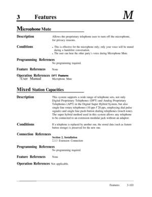 Page 163FeaturesM
MicroDhone Mute
DescriptionAllows the proprietary telephone user to turn off the microphone,
for privacy reasons.
Conditionsl This is effective for the microphone only; only your voice will be muted
during a handsfree conversation.
l The user can hear the other party’s voice during Microphone Mute.
Programming References
No programming required.
Feature ReferencesNone
Operation References DPT Features-User Manual
Microphone Mute
Mixed Station Capacities
DescriptionThis system supports a wide...