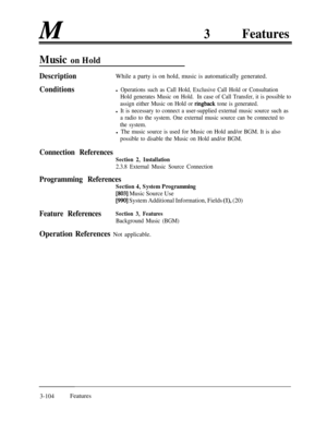 Page 164M3Features
Music on Hold
DescriptionWhile a party is on hold, music is automatically generated.
Conditionsl Operations such as Call Hold, Exclusive Call Hold or Consultation
Hold generates Music on Hold.In case of Call Transfer, it is possible to
assign either Music on Hold or 
ringback tone is generated.
l It is necessary to connect a user-supplied external music source such as
a radio to the system. One external music source can be connected to
the system.
l The music source is used for Music on Hold...