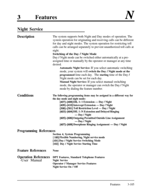Page 165FeaturesN
Night Service
DescriptionThe system supports both Night and Day modes of operation. The
system operation for originating and receiving calls can be different
for day and night modes. The system operation for restricting toll
calls can be arranged separately to prevent unauthorized toll calls at
night.Switching of the Day 
/ Night Mode
Day / Night mode can be switched either automatically at a pre-
assigned time or manually by the operator or manager at any time
desired.
Automatic Night Service:...