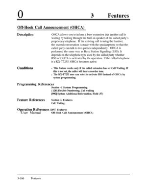 Page 1660Features
Off-Hook Call Announcement (OHCA)
DescriptionOHCA allows you to inform a busy extension that another call is
waiting by talking through the built-in speaker of the called party’s
proprietary telephone.If the existing call is using the handset,
the second conversation is made with the speakerphone so that the
called party can talk to two parties independently.OHCA is
performed the same way as Busy Station Signaling (BSS). It
depends on the telephone type used by the called party whether
BSS or...