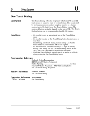 Page 167Features0
One-Touch Dialing
Conditions DescriptionOne-Touch Dialing offers the proprietary telephone (PT) user 
one-touch access to a desired party or system feature. This is activated
by storing an extension number, telephone number or a feature
number (up to 16-digits) in an One-Touch Dialing button. The
number of buttons available depends on the type of PT.
One-TouchDialing buttons can be programmed to flexible CO buttons.
l It is possible to store an account code into an One-Touch Dialing
button.
l...