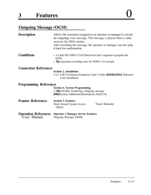 Page 1713Features0
Outgoing Message (OGM)
DescriptionAllows the extension assigned as an operator or manager to recordan outgoing voice message. This message is played when a caller
accesses the DISA feature.
After recording the message, the operator or manager can also play
it back for confirmation.
Conditionsl A Caller ID / DISA / FAX Detection Card is required to program the
OGM.
l The maximum recording time for OGM is 16 seconds.
Connection References
Section 2, Installation
2.4.2 4-SLT Extension Expansion...