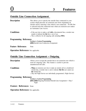 Page 17203Features
Outside Line Connection Assignment
DescriptionThis allows you to specify the outside lines connected to your
system which prevents an extension user from originating an
outside call by selecting a line which is not connected.An idle line
is selected from the connected ones when an extension user makes
an Automatic Line Access.
Conditionsl If the user tries to make a call with a disconnected line, a reorder tone
sounds to indicate that 
the line is out of use.
l This is effective for all...