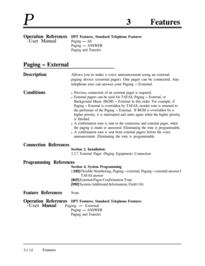 Page 174PFeatures
Operation ReferencesDPT Features, Standard Telephone Features-User Manual
Paging - All
Paging 
- ANSWER
Paging and Transfer
Paging - External
DescriptionAllows you to make a voice announcement using an external
paging device (external pager). One pager can be connected. Any
telephone user can answer your Paging 
- External.
Conditionsl Previous connection of an external pager is required.
l External pagers can be used for TAFAS, Paging - External, or
Background Music (BGM) 
- External in this...
