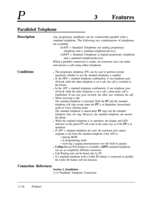 Page 176PFeatures
Paralleled Telephone
DescriptionAny proprietary telephone can be connectedin parallel with a
standard telephone. The following two combinations of telephones
are available:
(l)APT + Standard Telephone (an analog proprietary
telephone and a standard telephone/device)
(2)DPT + Standard Telephone (a digital proprietary telephone
and a standard telephone/device)
When a parallel connection is made, an extension user can make
and answer a call using either telephone.
Conditionsl The proprietary...