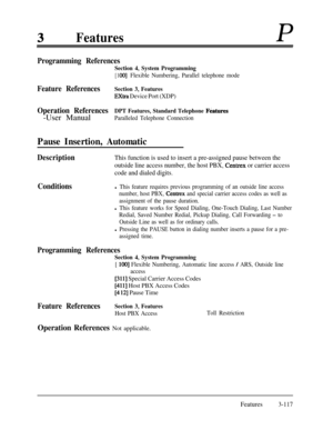 Page 177FeaturesP
Programming References
Section 4, System Programming
[ 1 001Flexible Numbering, Parallel telephone mode
Feature ReferencesSection 3, Features
Extra Device Port (XDP)
Operation ReferencesDPT Features, Standard Telephone Fiatures-User Manual
Paralleled Telephone Connection
Pause Insertion, Automatic
DescriptionThis function is used to insert a pre-assigned pause between the
outside line access number, the host PBX, 
Centrex or carrier access
code and dialed digits.
Conditionsl This feature...