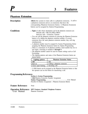 Page 178P3FeaturesPhantom 
Extension
DescriptionAllows the system to route calls to a phantom extension.A call to
a phantom extension arrives at extensions that have the
corresponding Phantom Extension button. A Phantom Extension
button can be assigned by Station Programming.
Conditionsl Iypes of calls whose destination can be the phantom extension are:
Outside calls - DIL 1:l; DISA; IRNA
Intercom calls - Extension; Transfer
l You can call the phantom extension by pressing the Phantom Extension
button or by...