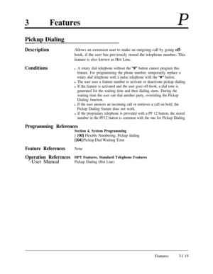 Page 1793FeaturesP
Pickup Dialing
DescriptionAllows an extension user to make an outgoing call by going off-hook, if the user has previously stored the telephone number. This
feature is also known as Hot Line.
Conditionsl A rotary dial telephone without the “#V’ button cannot program this
feature. For programming the phone number, temporarily replace a
rotary dial telephone with a pulse telephone with the 
“##” button.
l The user uses a feature number to activate or deactivate pickup dialing.
l If the feature is...
