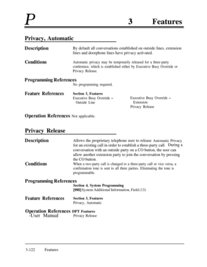Page 182PFeaturesPrivacy, Automatic
DescriptionBy default all conversations established on outside lines, extension
lines and doorphone lines have privacy activated.
ConditionsAutomatic privacy may be temporarily released for a three-party
conference, which is established either by Executive Busy Override or
Privacy Release.
Programming References
No programming required.
Feature ReferencesSection 3, Features
Executive Busy Override -
Outside Line
Operation References Not applicable.
Privacy Release
Executive...