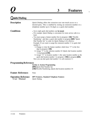 Page 1843Features.
Quick Dialing
DescriptionQuick Dialing offers the extension user one-touch access to a
desired party. This is enabled by storing an extension number or a
telephone number up to 16-digits as a quick dial number.
Conditionsl Up to eight quick dial numbers can be.stored.
l For example, Quick Dialing is convenient for room service calls in a
hotel.
l You must assign a feature number first in program [ 1001 “Flexible
Numbering”, and then a quick dial number in program 
[009] “Quick
Dial Number Set”...