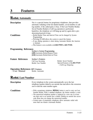 Page 185FeaturesR
RediaI, Automatic
Description
ConditionsThis is a special feature for proprietary telephones, that provides
automatic redialing of the last dialed number, saved number or call
log number, if the called party is busy. If the Last Number Redial,
Saved Number Redial or Call Log operation is performed
handsfree, the telephone set will hang up and try again after a pre-
determined period of time.
l Redial Repeat Time and Interval Time can be changed by System
Programming.
l Pressing FLASH allows the...