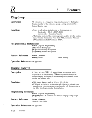 Page 188R3Features
Ring Group
DescriptionAll extensions in a ring group ring simultaneously by dialing the
floating number of the extension group.A ring group can be a
Station Hunting type.
Conditionsl Types of calls whose destination can be the ring group are:
Outside calls 
- DIL 1: 1; DISA; IRNA
Intercom calls 
- Extension; Transfer
l The floating number of the extension group is used for all other hunting
types, Circular, Termination, Voice Mail (VM), Automated Attendant
(AA) and Uniform Call Distribution...